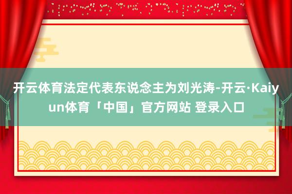 开云体育法定代表东说念主为刘光涛-开云·Kaiyun体育「中国」官方网站 登录入口