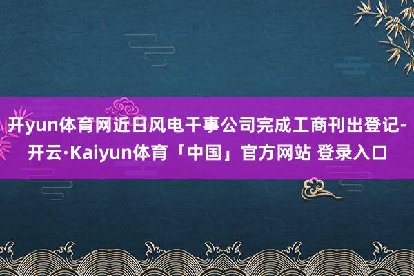 开yun体育网近日风电干事公司完成工商刊出登记-开云·Kaiyun体育「中国」官方网站 登录入口