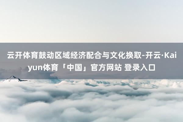 云开体育鼓动区域经济配合与文化换取-开云·Kaiyun体育「中国」官方网站 登录入口