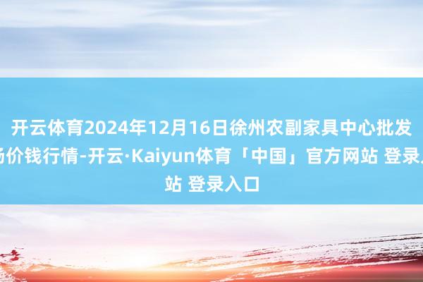 开云体育2024年12月16日徐州农副家具中心批发商场价钱行情-开云·Kaiyun体育「中国」官方网站 登录入口