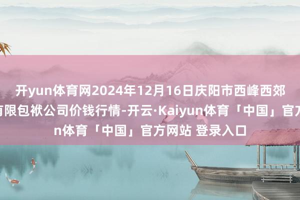 开yun体育网2024年12月16日庆阳市西峰西郊瓜果蔬菜批发有限包袱公司价钱行情-开云·Kaiyun体育「中国」官方网站 登录入口