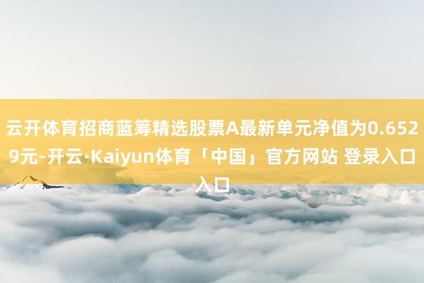 云开体育招商蓝筹精选股票A最新单元净值为0.6529元-开云·Kaiyun体育「中国」官方网站 登录入口