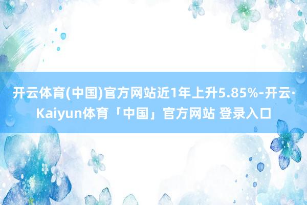 开云体育(中国)官方网站近1年上升5.85%-开云·Kaiyun体育「中国」官方网站 登录入口