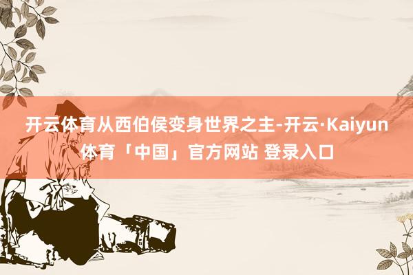开云体育从西伯侯变身世界之主-开云·Kaiyun体育「中国」官方网站 登录入口