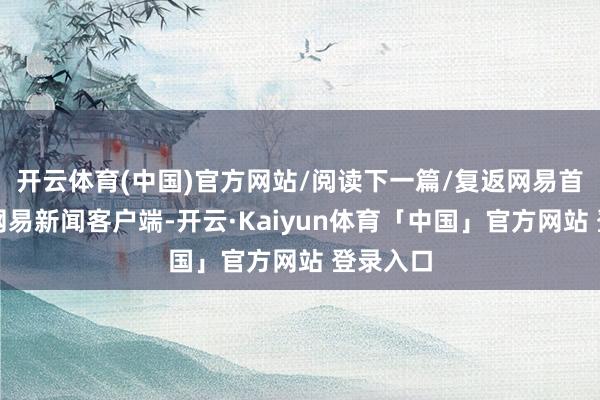 开云体育(中国)官方网站/阅读下一篇/复返网易首页下载网易新闻客户端-开云·Kaiyun体育「中国」官方网站 登录入口
