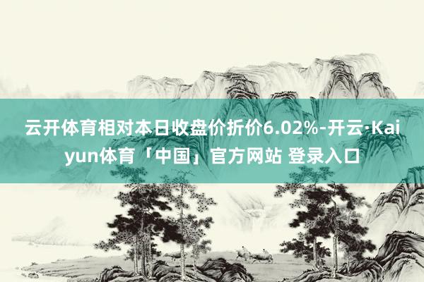 云开体育相对本日收盘价折价6.02%-开云·Kaiyun体育「中国」官方网站 登录入口