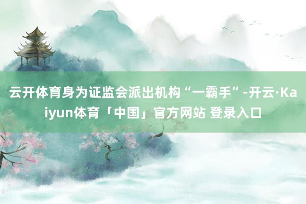 云开体育身为证监会派出机构“一霸手”-开云·Kaiyun体育「中国」官方网站 登录入口