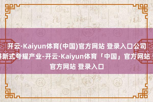 开云·Kaiyun体育(中国)官方网站 登录入口公司一直深耕新式夸耀产业-开云·Kaiyun体育「中国」官方网站 登录入口
