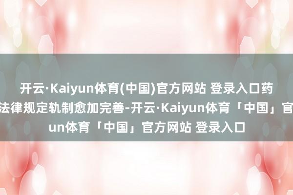 开云·Kaiyun体育(中国)官方网站 登录入口药品医疗器械监管法律规定轨制愈加完善-开云·Kaiyun体育「中国」官方网站 登录入口