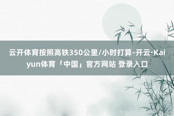 云开体育按照高铁350公里/小时打算-开云·Kaiyun体育「中国」官方网站 登录入口