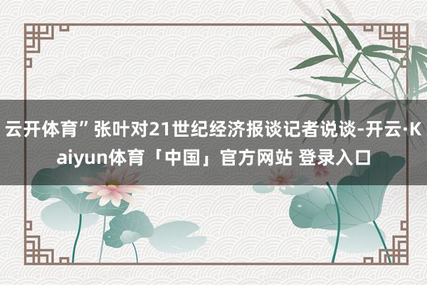 云开体育”张叶对21世纪经济报谈记者说谈-开云·Kaiyun体育「中国」官方网站 登录入口