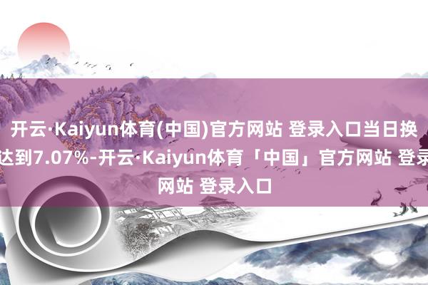 开云·Kaiyun体育(中国)官方网站 登录入口当日换手率达到7.07%-开云·Kaiyun体育「中国」官方网站 登录入口