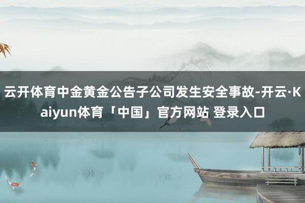 云开体育中金黄金公告子公司发生安全事故-开云·Kaiyun体育「中国」官方网站 登录入口