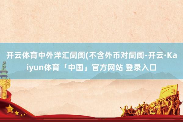 开云体育中外洋汇阛阓(不含外币对阛阓-开云·Kaiyun体育「中国」官方网站 登录入口