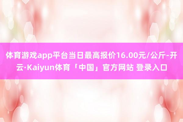 体育游戏app平台当日最高报价16.00元/公斤-开云·Kaiyun体育「中国」官方网站 登录入口