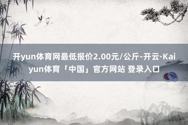 开yun体育网最低报价2.00元/公斤-开云·Kaiyun体育「中国」官方网站 登录入口